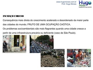 www.hugomorais.com.br
Prof. Hugo Morais
INCHAÇOURBANO
Consequência mais direta do crescimento acelerado e desordenado da maior parte
das cidades do mundo; FRUTO DE UMA OCUPAÇÃO CAÓTICA.
Os problemas socioambientais são mais flagrantes quando uma cidade cresce a
partir de uma infraestrutura precária ou deficiente (caso de São Paulo).
 