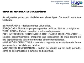 www.hugomorais.com.br
Prof. Hugo Morais
TIPOS DE MOVIMENTOS MIGRATÓRIOS
As migrações poder ser divididas em vários tipos. De acordo com sua
finalidade.
ESPONTÂNEAS – deslocamentos voluntários.
FORÇADAS – Motivadas por perseguições políticas, étnicas ou religiosas.
TUTELADOS – Países controlam a entrada de pessoas.
POR INTERESSES ECONÔMICOS DOS PAÍSES DESENVOLVIDOS –
Nações economicamente prósperas que necessitam de mão-deobra de
alta especialização para determinados setores tecnológicos.
MIGRAÇÕES DEFINITIVAS – quando o migrante se estabelece de forma
permanente no local de seu destino.
MIGRAÇÕES TEMPORÁRIAS – podem ser diárias ou em certo período,
como as peregrinações, o turismo, os boias-frias.
 