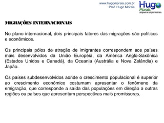 www.hugomorais.com.br
Prof. Hugo Morais
MIGRAÇÕES INTERNACIONAIS
No plano internacional, dois principais fatores das migrações são políticos
e econômicos.
Os principais pólos de atração de imigrantes correspondem aos países
mais desenvolvidos da União Européia, da América Anglo-Saxônica
(Estados Unidos e Canadá), da Oceania (Austrália e Nova Zelândia) e
Japão.
Os países subdesenvolvidos aonde o crescimento populacional é superior
ao crescimento econômico costumam apresentar o fenômeno da
emigração, que corresponde a saída das populações em direção a outras
regiões ou países que apresentam perspectivas mais promissoras.
 