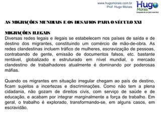www.hugomorais.com.br
Prof. Hugo Morais
AS MIGRAÇÕES MUNDIAIS E OS DESAFIOS PARA O SÉCULO XXI
MIGRAÇÕES ILEGAIS
Diversas redes legais e ilegais se estabelecem nos países de saída e de
destino dos migrantes, constituindo um comércio de mão-de-obra. As
redes clandestinas incluem tráfico de mulheres, escravização de pessoas,
contrabando de gente, emissão de documentos falsos, etc. bastante
rentável, globalizado e estruturado em nível mundial, o mercado
clandestino de trabalhadores atualmente é dominando por poderosas
máfias.
Quando os migrantes em situação irregular chegam ao país de destino,
ficam sujeitos a incertezas e discriminações. Como não tem a plena
cidadania, não gozam de direitos civis, com serviço de saúde e de
educação, e acabam por integrar marginalmente a força de trabalho. Em
geral, o trabalho é explorado, transformando-se, em alguns casos, em
escravidão.
 