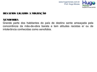 www.hugomorais.com.br
Prof. Hugo Morais
DESAFIOS LIGADOS A MIGRAÇÃO
XENOFOBIA
Grande parte dos habitantes do país de destino sente ameaçada pela
concorrência da mão-de-obra barata e tem atitudes racistas e/ ou de
intolerância conhecidas como xenofobia.
 