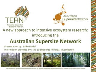 A new approach to intensive ecosystem research:
               introducing the
     Australian Supersite Network
Presentation by: Mike Liddell
Information provided by : the 10 Supersite Principal Investigators
 