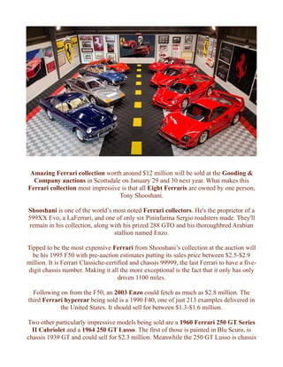 Amazing Ferrari collection worth around $12 million will be sold at the Gooding &
Company auctions in Scottsdale on January 29 and 30 next year. What makes this
Ferrari collection most impressive is that all Eight Ferraris are owned by one person,
Tony Shooshani.
Shooshani is one of the world’s most noted Ferrari collectors. He's the proprietor of a
599XX Evo, a LaFerrari, and one of only six Pininfarina Sergio roadsters made. They'll
remain in his collection, along with his prized 288 GTO and his thoroughbred Arabian
stallion named Enzo.
Tipped to be the most expensive Ferrari from Shooshani’s collection at the auction will
be his 1995 F50 with pre-auction estimates putting its sales price between $2.5-$2.9
million. It is Ferrari Classiche-certified and chassis 99999, the last Ferrari to have a five-
digit chassis number. Making it all the more exceptional is the fact that it only has only
driven 1100 miles.
Following on from the F50, an 2003 Enzo could fetch as much as $2.8 million. The
third Ferrari hypercar being sold is a 1990 F40, one of just 213 examples delivered in
the United States. It should sell for between $1.3-$1.6 million.
Two other particularly impressive models being sold are a 1960 Ferrari 250 GT Series
II Cabriolet and a 1964 250 GT Lusso. The first of those is painted in Blu Scuro, is
chassis 1939 GT and could sell for $2.3 million. Meanwhile the 250 GT Lusso is chassis
 