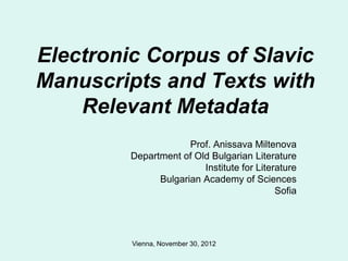 Electronic Corpus of Slavic
Manuscripts and Texts with
    Relevant Metadata
                      Prof. Anissava Miltenova
         Department of Old Bulgarian Literature
                         Institute for Literature
               Bulgarian Academy of Sciences
                                            Sofia




         Vienna, November 30, 2012
 