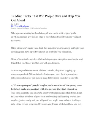 12 Mind Tricks That Win People Over and Help You
Get Ahead
Jul 15, 2015
Dr. Travis Bradberry
Coauthor Emotional Intelligence 2.0 & President at TalentSmart
When you’re working hard and doing all you can to achieve your goals,
anything that can give you an edge is powerful and will streamline yourpath
to success.
Mind tricks won’t make you a Jedi, but using the brain’s natural quirks to your
advantage can have a positive impact on everyone you encounter.
None of these tricks are deceitful or disingenuous, except for number six, and
I trust that you’ll only use that one with good reason.
As soon as you become aware of these 12 tricks, they start popping up
wherever you look. With minimal effort on yourpart, their unconscious
influence on behavior can make a huge difference in your day-to-day life.
1. When a group of people laughs, each member of the group can’t
help but make eye contact with the person they feel closest to
This trick can make you an astute observer of relationships of all types. It can
tell you which members of yourteam are bonding and learning to trust one
another, just as easily as it can tell you if you might have a shot at landing a
date with a certain someone. Of course, you’ll learn a lot about how you feel
 