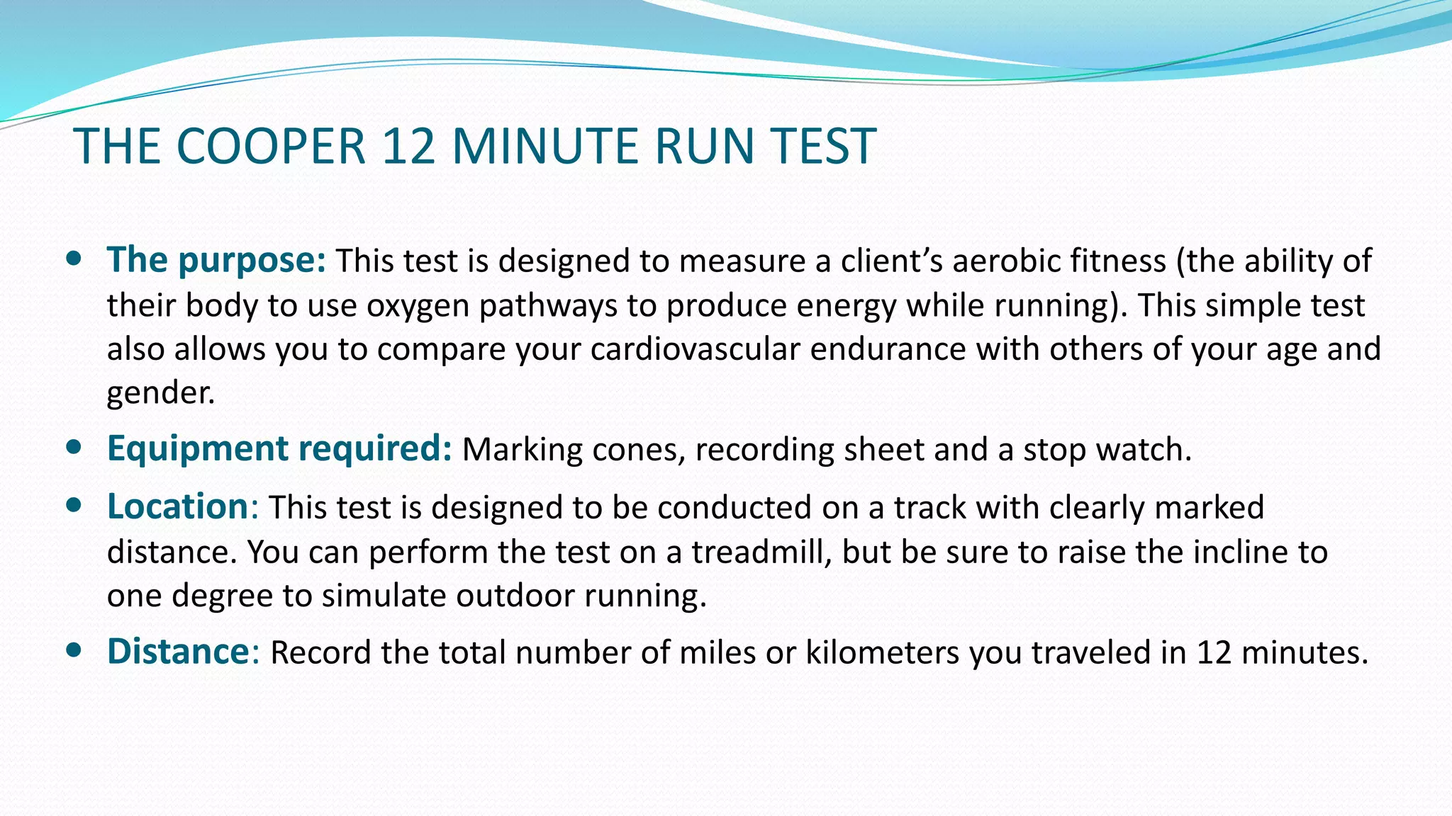 THE COOPER 12 MINUTE RUN TEST
 The purpose: This test is designed to measure a client’s aerobic fitness (the ability of
their body to use oxygen pathways to produce energy while running). This simple test
also allows you to compare your cardiovascular endurance with others of your age and
gender.
 Equipment required: Marking cones, recording sheet and a stop watch.
 Location: This test is designed to be conducted on a track with clearly marked
distance. You can perform the test on a treadmill, but be sure to raise the incline to
one degree to simulate outdoor running.
 Distance: Record the total number of miles or kilometers you traveled in 12 minutes.
 