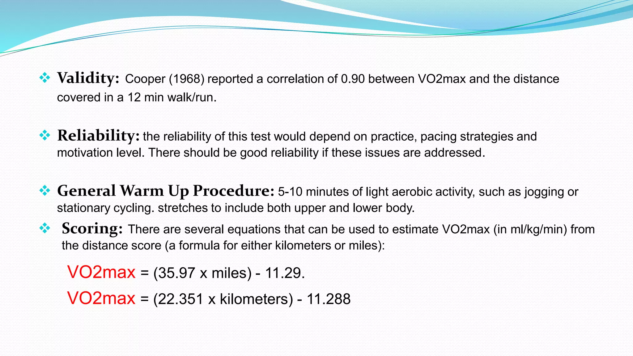  Validity: Cooper (1968) reported a correlation of 0.90 between VO2max and the distance
covered in a 12 min walk/run.
 Reliability: the reliability of this test would depend on practice, pacing strategies and
motivation level. There should be good reliability if these issues are addressed.
 General Warm Up Procedure: 5-10 minutes of light aerobic activity, such as jogging or
stationary cycling. stretches to include both upper and lower body.
 Scoring: There are several equations that can be used to estimate VO2max (in ml/kg/min) from
the distance score (a formula for either kilometers or miles):
VO2max = (35.97 x miles) - 11.29.
VO2max = (22.351 x kilometers) - 11.288
 