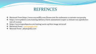 REFRENCES
 Retrieved From https://www.verywellfit.com/fitness-test-for-endurance-12-minute-run3120264
 https://www.ptdirect.com/training-delivery/client-assessment/cooper-12-minute-run-apredictive-
test-of-vo2max
 https://www.topendsports.com/testing/warm-up.htm image retrieved.
 Retrieved From:- www.google.com
 Retrived From:- physiopedia.com
 