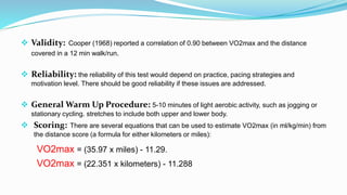  Validity: Cooper (1968) reported a correlation of 0.90 between VO2max and the distance
covered in a 12 min walk/run.
 Reliability: the reliability of this test would depend on practice, pacing strategies and
motivation level. There should be good reliability if these issues are addressed.
 General Warm Up Procedure: 5-10 minutes of light aerobic activity, such as jogging or
stationary cycling. stretches to include both upper and lower body.
 Scoring: There are several equations that can be used to estimate VO2max (in ml/kg/min) from
the distance score (a formula for either kilometers or miles):
VO2max = (35.97 x miles) - 11.29.
VO2max = (22.351 x kilometers) - 11.288
 