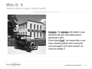 Mito N 8
Inovar é fazer o que o cliente pedir:




                                        Cuidado. Os clientes não sabem o que
                                        precisam até que você desenvolva e
                                        apresente a eles.
                                        Como disse Ford: "se tivesse feito o que
                                        meus clientes pediam teria construído
                                        uma carruagem com mais cavalos" ao
                                        invés do modelo T.




                                                         ELABORADO PELA INNOSCIENCE   |   10
 