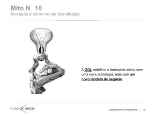 Mito N 10
Inovação é sobre novas tecnologias:




                                      A GOL redefiniu o transporte aéreo sem
                                      uma nova tecnologia, mas com um
                                      novo modelo de negócio.




                                                       ELABORADO PELA INNOSCIENCE   |   12
 