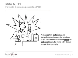 Mito N 11
Inovação é coisa do pessoal de P&D:




                                  A Tecnisa tem plataformas de
                                  inovação com clientes e fornecedores
                                  que a coloca em contato com ideias de
                                  potencial inovador muito além de sua
                                  equipe de engenharia.




                                                  ELABORADO PELA INNOSCIENCE   |   13
 