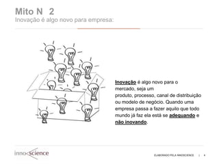 Mito N 2
Inovação é algo novo para empresa:




                                     Inovação é algo novo para o
                                     mercado, seja um
                                     produto, processo, canal de distribuição
                                     ou modelo de negócio. Quando uma
                                     empresa passa a fazer aquilo que todo
                                     mundo já faz ela está se adequando e
                                     não inovando.




                                                       ELABORADO PELA INNOSCIENCE   |   4
 