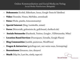 Online Kommunikation und Social Media im Verlag
                        Social Media Plattformen (Beispiele)

   Dokumente (Scribd, Sldieshare, Issuu, Google Texte & Tabellen)
   Video (Youtube, Vimeo, MyVideo, sevenload)
   Fotos (Flickr, pixelio, fotocommunity)
   Special Interest (Xing, LuinkedIn, mixxt)
   Foren (Motortalk, gofeminin.de, gulli:board, chefkoch.de)
   Soziale Netzwerke (Facebook, Twitter, Google+, VZNetzwerke, Wkw)
   Location Based Services (Foursquare, Gowalla, Google Places)
   Blog Communities (tumblr, posterous, WordPress)
   Fragen & Antworten (gutefrage.net, wer-weiss-wass, formspring)
   Rezensionen (Amazon, ciao, dooyoo)
   Musik (blip.fm, Last.fm, simfy, tape.tv)
 