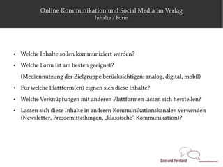 Online Kommunikation und Social Media im Verlag
                                 Inhalte / Form




   Welche Inhalte sollen kommuniziert werden?
   Welche Form ist am besten geeignet?
    (Mediennutzung der Zielgruppe berücksichtigen: analog, digital, mobil)
   Für welche Plattform(en) eignen sich diese Inhalte?
   Welche Verknüpfungen mit anderen Plattformen lassen sich herstellen?
   Lassen sich diese Inhalte in anderen Kommunikationskanälen verwenden
    (Newsletter, Pressemitteilungen, „klassische“ Kommunikation)?
 