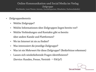 Online Kommunikation und Social Media im Verlag
                                            Zielgruppe
          (Buchkäufer, Leser/Nutzer, Autoren, Geschäftspartner, Mitarbeiter, Nachwuchskräfte)




   Zielgruppenkenntis
       Welche Zielgruppe?
       Welche Informationen über Zielgruppen liegen bereits vor?
       Welche Verbindungen und Kontakte gibt es bereits
        über andere Kanäle und Plattformen?
       Wo im Internet ist sie zu finden?
       Was interessiert die jeweilige Zielgruppe?
       Was ist ein Mehrwert für diese Zielgruppe? (Bedürfnisse erkennen)
       Lassen sich wiederkehrende Fragen identifizieren?
        (Service: Kunden, Presse, Vertrieb → FAQs?)
 