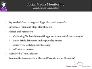 Social Media Monitoring
                           Vorgehen und Organisation




   Keywords definieren, regelmäßig prüfen, evtl. verwerfen
   Influencer, Foren und Blogs identifizieren
   Messen und verbessern
       Monitoring-Tools etablieren (Google ausreizen, socialmention.com)
       Ziele / Erfolg definieren und regelmäßig prüfen
       Messwerte / Zeiträume der Messung
       In Projekten denken
   Social Media Team aufbauen
   Kommunikationszentrale aufbauen (Tweetdeck oder Hootsuite)
 