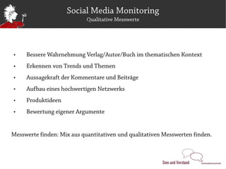 Social Media Monitoring
                            Qualitative Messwerte




    Bessere Wahrnehmung Verlag/Autor/Buch im thematischen Kontext
    Erkennen von Trends und Themen
    Aussagekraft der Kommentare und Beiträge
    Aufbau eines hochwertigen Netzwerks
    Produktideen
    Bewertung eigener Argumente


Messwerte finden: Mix aus quantitativen und qualitativen Messwerten finden.
 