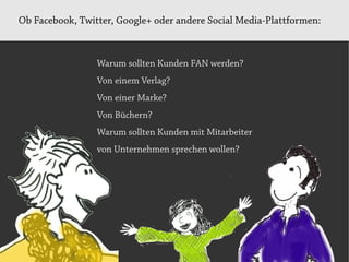 Ob Facebook, Twitter, Google+ oder andere Social Media-Plattformen:



                 Warum sollten Kunden FAN werden?
                 Von einem Verlag?
                 Von einer Marke?
                 Von Büchern?
                 Warum sollten Kunden mit Mitarbeiter
                 von Unternehmen sprechen wollen?
 