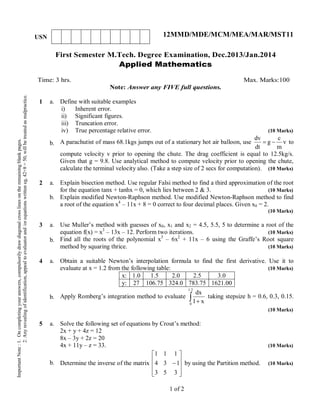 First Semester M.Tech. Degree Examination, Dec.2013/Jan.2014
Applied Mathematics
Time: 3 hrs. Max. Marks:100
Note: Answer any FIVE full questions.
1 a.
b.
Define with suitable examples
i) Inherent error.
ii) Significant figures.
iii) Truncation error.
iv) True percentage relative error. (10 Marks)
A parachutist of mass 68.1kgs jumps out of a stationary hot air balloon, use v
m
c
g
dt
dv
 to
compute velocity v prior to opening the chute. The drag coefficient is equal to 12.5kg/s.
Given that g = 9.8. Use analytical method to compute velocity prior to opening the chute,
calculate the terminal velocity also. (Take a step size of 2 secs for computation). (10 Marks)
2 a.
b.
Explain bisection method. Use regular Falsi method to find a third approximation of the root
for the equation tanx + tanhx = 0, which lies between 2 & 3. (10 Marks)
Explain modified Newton-Raphson method. Use modified Newton-Raphson method to find
a root of the equation x4
– 11x + 8 = 0 correct to four decimal places. Given x0 = 2.
(10 Marks)
3 a.
b.
Use Muller’s method with guesses of x0, x1 and x2 = 4.5, 5.5, 5 to determine a root of the
equation f(x) = x3
– 13x – 12. Perform two iterations. (10 Marks)
Find all the roots of the polynomial x3
– 6x2
+ 11x – 6 using the Graffe’s Root square
method by squaring thrice. (10 Marks)
4 a.
b.
Obtain a suitable Newton’s interpolation formula to find the first derivative. Use it to
evaluate at x = 1.2 from the following table: (10 Marks)
x: 1.0 1.5 2.0 2.5 3.0
y: 27 106.75 324.0 783.75 1621.00
Apply Romberg’s integration method to evaluate  
2.1
0
x1
dx
taking stepsize h = 0.6, 0.3, 0.15.
(10 Marks)
5 a.
b.
Solve the following set of equations by Crout’s method:
2x + y + 4z = 12
8x – 3y + 2z = 20
4x + 11y – z = 33. (10 Marks)
Determine the inverse of the matrix











353
134
111
by using the Partition method. (10 Marks)
1 of 2
ImportantNote:1.Oncompletingyouranswers,compulsorilydrawdiagonalcrosslinesontheremainingblankpages.
2.Anyrevealingofidentification,appealtoevaluatorand/orequationswritteneg,42+8=50,willbetreatedasmalpractice.
USN 12MMD/MDE/MCM/MEA/MAR/MST11
 