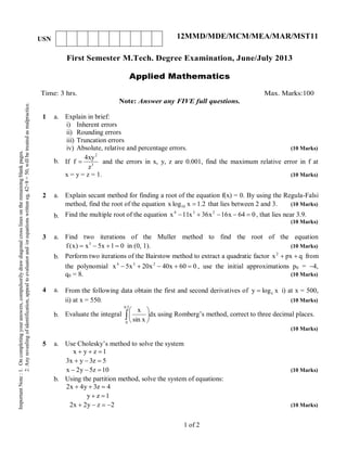 First Semester M.Tech. Degree Examination, June/July 2013
Applied Mathematics
Time: 3 hrs. Max. Marks:100
Note: Answer any FIVE full questions.
1 a.
b.
Explain in brief:
i) Inherent errors
ii) Rounding errors
iii) Truncation errors
iv) Absolute, relative and percentage errors. (10 Marks)
If 3
2
z
xy4
f  and the errors in x, y, z are 0.001, find the maximum relative error in f at
x = y = z = 1. (10 Marks)
2 a.
b.
Explain secant method for finding a root of the equation f(x) = 0. By using the Regula-Falsi
method, find the root of the equation 2.1xlogx 10  that lies between 2 and 3. (10 Marks)
Find the multiple root of the equation 064x16x36x11x 234
 , that lies near 3.9.
(10 Marks)
3 a.
b.
Find two iterations of the Muller method to find the root of the equation
01x5x)x(f 3
 in (0, 1). (10 Marks)
Perform two iterations of the Bairstow method to extract a quadratic factor qpxx2
 from
the polynomial 060x40x20x5x 234
 , use the initial approximations p0 = 4,
q0 = 8. (10 Marks)
4 a.
b.
From the following data obtain the first and second derivatives of xlogy e i) at x = 500,
ii) at x = 550. (10 Marks)
Evaluate the integral  





5.0
0
dx
xsin
x
using Romberg’s method, correct to three decimal places.
(10 Marks)
5 a.
b.
Use Cholesky’s method to solve the system
1zyx 
5z3yx3 
10z5y2x  (10 Marks)
Using the partition method, solve the system of equations:
4z3y4x2 
1zy 
2zy2x2  (10 Marks)
1 of 2
ImportantNote:1.Oncompletingyouranswers,compulsorilydrawdiagonalcrosslinesontheremainingblankpages.
2.Anyrevealingofidentification,appealtoevaluatorand/orequationswritteneg,42+8=50,willbetreatedasmalpractice.
USN 12MMD/MDE/MCM/MEA/MAR/MST11
 