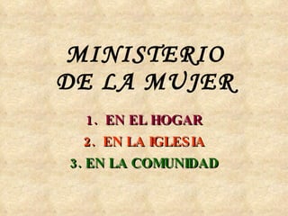 MINISTERIO DE LA MUJER 1.  EN EL HOGAR 2.  EN LA IGLESIA 3. EN LA COMUNIDAD 