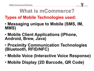 Mobile Commerce and Payments
What is mCommerce?
Types of Mobile Technologies used:
• Messaging unique to Mobile (SMS, IM,
...