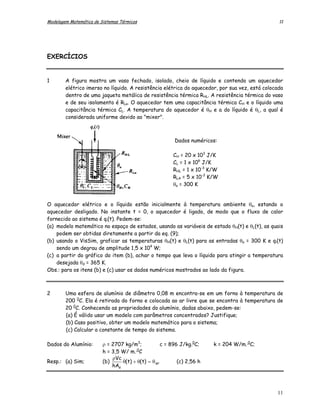 Modelagem Matemática de Sistemas Térmicos                                                        11




EXERCÍCIOS


1       A figura mostra um vaso fechado, isolado, cheio de líquido e contendo um aquecedor
        elétrico imerso no líquido. A resistência elétrica do aquecedor, por sua vez, está colocada
        dentro de uma jaqueta metálica de resistência térmica RHL. A resistência térmica do vaso
        e de seu isolamento é RLa. O aquecedor tem uma capacitância térmica CH e o líquido uma
        capacitância térmica CL. A temperatura do aquecedor é θH e a do líquido é θL, a qual é
        considerada uniforme devido ao "mixer".



                                                         Dados numéricos:

                                                        CH = 20 x 103 J/K
                                                        CL = 1 x 106 J/K
                                                        RHL = 1 x 10-3 K/W
                                                        RLA = 5 x 10-3 K/W
                                                        θa = 300 K


O aquecedor elétrico e o líquido estão inicialmente à temperatura ambiente θa, estando o
aquecedor desligado. No instante t = 0, o aquecedor é ligado, de modo que o fluxo de calor
fornecido ao sistema é qi(t). Pedem-se:
(a) modelo matemático no espaço de estados, usando as variáveis de estado θH(t) e θL(t), as quais
    podem ser obtidas diretamente a partir da eq. (9);
(b) usando o VisSim, graficar as temperaturas θH(t) e θL(t) para as entradas θa = 300 K e qi(t)
    sendo um degrau de amplitude 1,5 x 104 W;
(c) a partir do gráfico do item (b), achar o tempo que leva o líquido para atingir a temperatura
    desejada θd = 365 K.
Obs.: para os itens (b) e (c) usar os dados numéricos mostrados ao lado da figura.



2       Uma esfera de alumínio de diâmetro 0,08 m encontra-se em um forno à temperatura de
        200 0C. Ela é retirada do forno e colocada ao ar livre que se encontra à temperatura de
        20 0C. Conhecendo as propriedades do alumínio, dadas abaixo, pedem-se:
        (a) É válido usar um modelo com parâmetros concentrados? Justifique;
        (b) Caso positivo, obter um modelo matemático para o sistema;
        (c) Calcular a constante de tempo do sistema.

Dados do Alumínio:       ρ = 2707 kg/m3;            c = 896 J/kg.0C;    k = 204 W/m. 0C;
                                        0
                         h = 3,5 W/ m. C
                             ρVc .
Resp.: (a) Sim;          (b)     θ(t) + θ(t) = θ ar        (c) 2,56 h
                             hAs




                                                                                                11
 