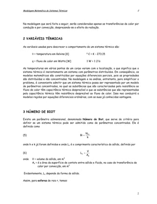 Modelagem Matemática de Sistemas Térmicos                                                           2




Na modelagem que será feita a seguir, serão consideradas apenas as transferências de calor por
condução e por convecção, desprezando-se o efeito da radiação.



2 VARIÁVEIS TÉRMICAS

As variáveis usadas para descrever o comportamento de um sistema térmico são:

                                                        o
        θ = temperatura em Kelvins [K]                      C = K - 273,15

        q = fluxo de calor em Watts [W]                 1 W = 1 J/s

As temperaturas em vários pontos de um corpo variam com a localização, o que significa que o
sistema térmico é inerentemente um sistema com parâmetros distribuídos. Em conseqüência, os
modelos matemáticos são constituídos por equações diferenciais parciais, pois as propriedades
são distribuídas e não concentradas. Na modelagem e na análise, entretanto, para simplificar o
problema, é conveniente admitir que um sistema térmico possa ser representado por um modelo
de parâmetros concentrados, no qual as substâncias que são caracterizadas pela resistência ao
fluxo de calor têm capacitância térmica desprezível e que as substâncias que são representadas
pela capacitância térmica têm resistência desprezível ao fluxo de calor. Isso nos conduzirá a
modelos regidos por equações diferenciais ordinárias, com as suas já conhecidas vantagens.




3 NÚMERO DE BIOT

Existe um parâmetro adimensional, denominado Número de Biot, que serve de critério para
definir se um sistema térmico pode ser admitido como de parâmetros concentrados. Ele é
definido como

                                                        hLc
(5)                                             Bi =
                                                         k

onde h e k já foram definidos e onde Lc é o comprimento característico do sólido, definido por

                                                        V
(6)                                              Lc =
                                                        As
onde    V = volume do sólido, em m3
        As = é a área da superfície de contato entre sólido e fluido, no caso de transferência de
             calor por convecção, em m2

Evidentemente, Lc depende da forma do sólido.

Assim, para esferas de raio r, temos:



                                                                                                    2
 