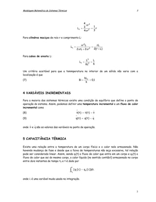 Modelagem Matemática de Sistemas Térmicos                                                     3




                                                               4 3
                                                                 πr
                                                                    1
                                                          Lc = 3 2 = r
                                                               4 πr 3

Para cilindros maciços de raio r e comprimento L:

                                                            πr 2 L                   rL
                                            Lc =                           =
                                                       2πrL + 2πr      2           2(r + L)

Para cubos de aresta L:
                                                                  L3           L
                                                           Lc =            =
                                                                  6L 2         6

Um critério aceitável para que a temmperatura no interior de um sólido não varie com a
localização é que
                                              hL
(7)                                       Bi = c < 0,1
                                               k



4 VARIÁVEIS INCREMENTAIS

Para a maioria dos sistemas térmicos existe uma condição de equilíbrio que define o ponto de
operação do sistema. Assim, podemos definir uma temperatura incremental e um fluxo de calor
incremental como
                                                       ^                       −
(8)                                                    θ( t ) = θ( t ) − θ
                                                      ^                        −
(9)                                                   q( t ) = q( t ) − q

      −   -
onde θ e q são os valores das variáveis no ponto de operação.



5 CAPACITÂNCIA TÉRMICA

Existe uma relação entre a temperatura de um corpo físico e o calor nele armazenado. Não
havendo mudança de fase e desde que a faixa de temperaturas não seja excessiva, tal relação
pode ser considerada linear. Assim, sendo qi(t) o fluxo de calor que entra em um corpo e qo(t) o
fluxo de calor que sai do mesmo corpo, o calor líquido (no sentido contábil) armazenado no corpo
entre dois instantes de tempo t0 e t é dado por

                                                t
                                            ∫
                                            t0
                                                    [ qi ( λ ) − qo ( λ )]dλ


onde λ é uma variável muda usada na integração.



                                                                                              3
 