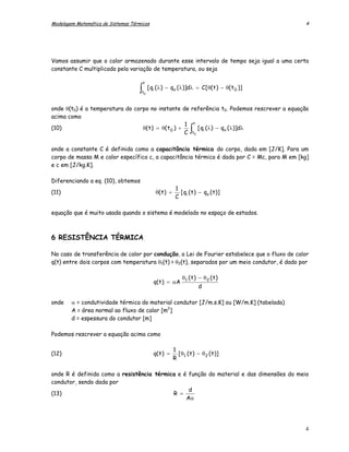 Modelagem Matemática de Sistemas Térmicos                                                       4




Vamos assumir que o calor armazenado durante esse intervalo de tempo seja igual a uma certa
constante C multiplicada pela variação de temperatura, ou seja

                                        t
                                    ∫t0
                                            [ qi ( λ ) − qo ( λ )]dλ = C [ θ( t ) − θ( t 0 )]


onde θ(t0) é a temperatura do corpo no instante de referência t0. Podemos rescrever a equação
acima como
                                                     1 t
(10)                             θ( t ) = θ( t 0 ) +
                                                     C t0           ∫
                                                          [ qi ( λ ) − qo ( λ )]dλ


onde a constante C é definida como a capacitância térmica do corpo, dada em [J/K]. Para um
corpo de massa M e calor específico c, a capacitância térmica é dada por C = Mc, para M em [kg]
e c em [J/kg.K].

Diferenciando a eq. (10), obtemos
                                                .           1
(11)                                            θ( t ) =      [ qi ( t ) − qo ( t )]
                                                            C

equação que é muito usada quando o sistema é modelado no espaço de estados.



6 RESISTÊNCIA TÉRMICA

No caso de transferência de calor por condução, a Lei de Fourier estabelece que o fluxo de calor
q(t) entre dois corpos com temperatura θ1(t) > θ2(t), separados por um meio condutor, é dado por

                                                               θ1 ( t ) − θ 2 ( t )
                                               q( t ) = αA
                                                                        d

onde    α = condutividade térmica do material condutor [J/m.s.K] ou [W/m.K] (tabelada)
        A = área normal ao fluxo de calor [m2]
        d = espessura do condutor [m]

Podemos rescrever a equação acima como

                                                           1
(12)                                           q( t ) =      [ θ ( t ) − θ 2 ( t )]
                                                           R 1

onde R é definida como a resistência térmica e é função do material e das dimensões do meio
condutor, sendo dada por
                                                 d
(13)                                       R =
                                                Aα




                                                                                                4
 