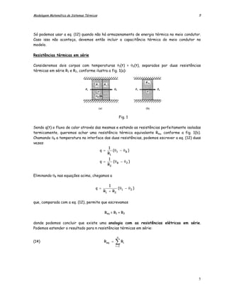 Modelagem Matemática de Sistemas Térmicos                                                    5




Só podemos usar a eq. (12) quando não há armazenamento de energia térmica no meio condutor.
Caso isso não aconteça, devemos então incluir a capacitância térmica do meio condutor no
modelo.

Resistências térmicas em série

Consideremos dois corpos com temperaturas θ1(t) > θ2(t), separados por duas resistências
térmicas em série R1 e R2, conforme ilustra a fig. 1(a):




                                                           Fig. 1

Sendo q(t) o fluxo de calor através das mesmas e estando as resistências perfeitamente isoladas
termicamente, queremos achar uma resistência térmica equivalente Req, conforme a fig. 1(b).
Chamando θB a temperatura na interface das duas resistências, podemos escrever a eq. (12) duas
vezes:
                                           1
                                      q =    (θ − θ B )
                                          R1 1
                                                   1
                                            q =      (θ − θ 2 )
                                                  R2 B

Eliminando θB nas equações acima, chegamos a

                                                 1
                                        q =          (θ − θ 2 )
                                              R1 + R2 1

que, comparada com a eq. (12), permite que escrevamos

                                              Req = R1 + R2

donde podemos concluir que existe uma analogia com as resistências elétricas em série.
Podemos estender o resultado para n resistências térmicas em série:

                                                       n
(14)                                          Req =   ∑R
                                                      i =1
                                                             i




                                                                                             5
 