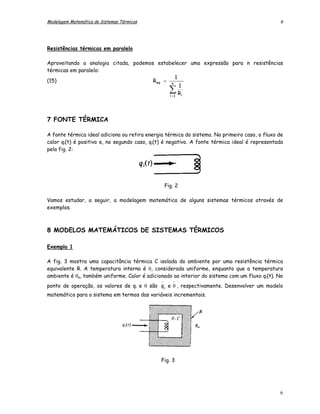 Modelagem Matemática de Sistemas Térmicos                                                      6




Resistências térmicas em paralelo

Aproveitando a analogia citada, podemos estabelecer uma expressão para n resistências
térmicas em paralelo:
                                                 1
(15)                                   Req = n
                                                   1
                                             i =1
                                                    ∑
                                                   Ri




7 FONTE TÉRMICA

A fonte térmica ideal adiciona ou retira energia térmica do sistema. No primeiro caso, o fluxo de
calor qi(t) é positivo e, no segundo caso, qi(t) é negativo. A fonte térmica ideal é representada
pela fig. 2:




                                                  Fig. 2

Vamos estudar, a seguir, a modelagem matemática de alguns sistemas térmicos através de
exemplos.



8 MODELOS MATEMÁTICOS DE SISTEMAS TÉRMICOS

Exemplo 1

A fig. 3 mostra uma capacitância térmica C isolada do ambiente por uma resistência térmica
equivalente R. A temperatura interna é θ, considerada uniforme, enquanto que a temperatura
ambiente é θa, também uniforme. Calor é adicionado ao interior do sistema com um fluxo qi(t). No
                                              −      -
ponto de operação, os valores de qi e θ são q i e θ , respectivamente. Desenvolver um modelo
matemático para o sistema em termos das variáveis incrementais.




                                              Fig. 3




                                                                                               6
 