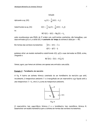 Modelagem Matemática de Sistemas Térmicos                                                  7




                                                            Solução

                                                                1
Aplicando a eq. (12):                             qo ( t ) =      [ θ( t ) − θ a ]
                                                                R

                                        .               1             1
Substituindo na eq. (11):              θ( t ) =           { qi ( t ) − [ θ( t ) − θ a ]}
                                                        C             R
ou
                                                  .
                                            RC θ( t ) + θ( t ) = Rqi ( t ) + θ a

onde reconhecemos uma EDOL de 1a ordem com coeficientes constantes, não homogênea, com
duas entradas qi(t) e θa e saída θ(t). A constante de tempo do sistema é dada por τ = RC.

                                                        ^                  −
Em termos das variáveis incrementais                    θ( t ) = θ( t ) − θ e
                                                        ^                  −
                                                        q( t ) = q( t ) − q

podemos obter um modelo matemático substituindo θ(t), qi(t) e suas derivadas na EDOL acima,
chegando a                              .
                                                            ^      ^            ^
                                                      RC θ( t ) + θ( t ) = R q i ( t )


Vemos, agora, que temos um sistema com apenas uma entrada e uma saída.



Exemplo 2 - Termômetro de mercúrio

A fig. 4 ilustra um sistema térmico constando de um termômetro de mercúrio que está,
                                              −
inicialmente, à temperatura ambiente θ e é mergulhado em um reservatório cujo líquido está a
                    −
uma temperatura θ + θb, isto é, θb acima da temperatura ambiente.




                                                                Fig. 4

O reservatório tem capacitância térmica C e o termômetro tem resistência térmica R.
Desenvolver um modelo matemático para o sistema em termos das variáveis incrementais.




                                                                                           7
 