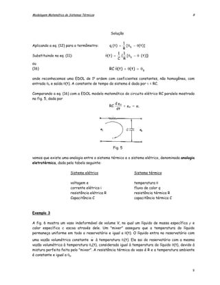 Modelagem Matemática de Sistemas Térmicos                                                     8




                                                   Solução

                                                         1
Aplicando a eq. (12) para o termômetro:           qi ( t ) =
                                                           [ θ − θ( t )]
                                                         R b
                                              .        1 1
Substituindo na eq. (11):                     θ( t ) =  { [ θ − θ ( t )]}
                                                       C R b
ou
                                                       .
(16)                                              RC θ( t ) + θ( t ) = θ b

onde reconhecemos uma EDOL de 1a ordem com coeficientes constantes, não homogênea, com
entrada θb e saída θ(t). A constante de tempo do sistema é dada por τ = RC.

Comparando a eq. (16) com a EDOL modelo matemático do circuito elétrico RC paralelo mostrado
na fig. 5, dada por
                                             d eo
                                          RC      + e o = ei
                                              dt




                                                     Fig. 5

vemos que existe uma analogia entre o sistema térmico e o sistema elétrico, denominada analogia
eletrotérmica, dada pela tabela seguinte:

                         Sistema elétrico                         Sistema térmico

                         voltagem e                               temperatura θ
                         corrente elétrica i                      fluxo de calor q
                         resistência elétrica R                   resistência térmica R
                         Capacitância C                           capacitância térmica C



Exemplo 3

A fig. 6 mostra um vaso indeformável de volume V, no qual um líquido de massa específica ρ e
calor específico c escoa através dele. Um "mixer" assegura que a temperatura do líquido
permaneça uniforme em todo o reservatório e igual a θ(t). O líquido entra no reservatório com
                                       −
uma vazão volumétrica constante w à temperatura θi(t). Ele sai do reservatório com a mesma
vazão volumétrica à temperatura θo(t), considerada igual à temperatura do líquido θ(t), devido à
mistura perfeita feita pelo "mixer". A resistência térmica do vaso é R e a temperatura ambiente
é constante e igual a θa.



                                                                                              8
 