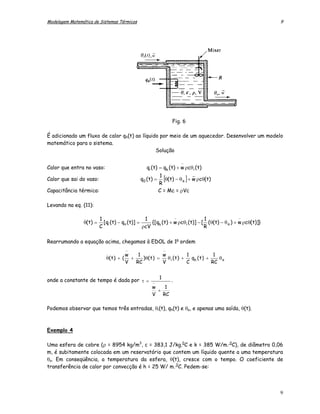 Modelagem Matemática de Sistemas Térmicos                                                                   9




                                                                  Fig. 6

É adicionado um fluxo de calor qh(t) ao líquido por meio de um aquecedor. Desenvolver um modelo
matemático para o sistema.
                                              Solução

                                                                      −
Calor que entra no vaso:                        qi (t) = qh (t) + w ρcθ i (t)
                                                          1                 _
Calor que sai do vaso:                       q0 ( t ) =     [θ(t) − θ a ] + w ρcθ(t)
                                                          R
Capacitância térmica:                                     C = Mc = ρVc

Levando na eq. (11):

                 .       1                      1             −               1                −
                θ(t) =     [qi (t) − qo (t)] =     {[qh (t) + w ρcθ i (t)] − [ (θ(t) − θ a ) + w ρcθ(t)]}
                         C                     ρcV                            R

Rearrumando a equação acima, chegamos à EDOL de 1a ordem
                                      −                       −
                            .         w   1           w          1             1
                            θ( t ) + ( +    )θ( t ) =   θi (t) +   qh ( t ) +    θa
                                      V  RC           V          C            RC


                                                          1
onde a constante de tempo é dada por τ =            −
                                                                  .
                                                   w   1
                                                     +
                                                   V RC

Podemos observar que temos três entradas, θi(t), qh(t) e θa, e apenas uma saída, θ(t).



Exemplo 4

Uma esfera de cobre (ρ = 8954 kg/m3, c = 383,1 J/kg.0C e k = 385 W/m. 0C), de diâmetro 0,06
m, é subitamente colocada em um reservatório que contem um líquido quente a uma temperatura
θo. Em conseqüência, a temperatura da esfera, θ(t), cresce com o tempo. O coeficiente de
transferência de calor por convecção é h = 25 W/ m. 0C. Pedem-se:



                                                                                                            9
 