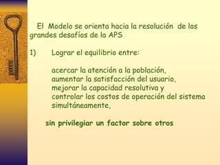 El Modelo se orienta hacia la resolución de los
grandes desafíos de la APS

1)    Lograr el equilibrio entre:

      acercar la atención a la población,
      aumentar la satisfacción del usuario,
      mejorar la capacidad resolutiva y
      controlar los costos de operación del sistema
      simultáneamente,

     sin privilegiar un factor sobre otros
 