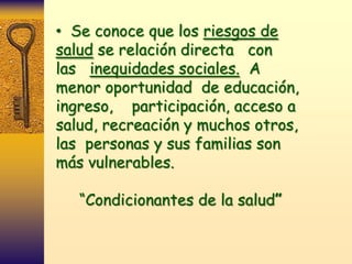 • Se conoce que los riesgos de
salud se relación directa con
las inequidades sociales. A
menor oportunidad de educación,
ingreso, participación, acceso a
salud, recreación y muchos otros,
las personas y sus familias son
más vulnerables.

   “Condicionantes de la salud”
 
