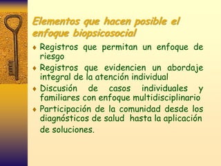 Elementos que hacen posible el
enfoque biopsicosocial
 Registros que permitan un enfoque de
 riesgo
 Registros que evidencien un abordaje
 integral de la atención individual
 Discusión de casos individuales y
 familiares con enfoque multidisciplinario
 Participación de la comunidad desde los
 diagnósticos de salud hasta la aplicación
 de soluciones.
 