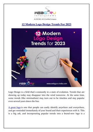 12 Modern Logo Design Trends For 2023
Logo Design is a field that’s constantly in a state of evolution. Trends that are
showing up today may disappear into the wind tomorrow. At the same time,
some trends (like minimalism) may turn out to be timeless and stay popular
even several years down the line.
A great logo is one that people can easily identify anywhere and everywhere,
and get reminded immediately of your brand and their experiences with it. This
is a big ask, and incorporating popular trends into a brand-new logo is a
 