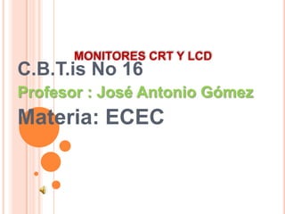 MONITORES CRT Y LCD
C.B.T.is No 16
Profesor : José Antonio Gómez
Materia: ECEC
 