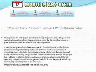 12 month loans I 12 month loans uk I 12 month loans online
 These people are very big on the idea of change requires a loan. They are very​​
much in demand people to change things around for the people who are in
great demand respect for loans is very easy to provide.
12 months long-term loan short-term needs of the individual needs of these
people is very important for people with different needs and demands of
change has been a big help for individuals is one of the loan. People, the staff
is very effective lending a huge success. Them for their work around the people
that will help you loans. Various instruments, loans and payment of the bill
electricity, telephone and other expenses include: Loans for people with long-
term changes in the system is the one loan.
http://ultra12monthloansuk.co.uk/
 