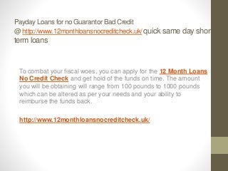 Payday Loans for no Guarantor Bad Credit
@ http://www.12monthloansnocreditcheck.uk/ quick same day short
term loans
To combat your fiscal woes, you can apply for the 12 Month Loans
No Credit Check and get hold of the funds on time. The amount
you will be obtaining will range from 100 pounds to 1000 pounds
which can be altered as per your needs and your ability to
reimburse the funds back.
http://www.12monthloansnocreditcheck.uk/
 