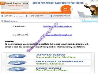 12 Month Loans

http://www.12monthloansgb.co.uk

12 Month Loans UK

http://www.12monthloansgb.co.uk

Summary……………….:
12 month loans are accommodating financial help that can relax your financial obligations with
complete ease. You can send your request through online, which is also very easy to follow.

 