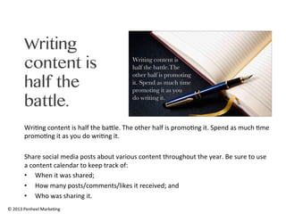 Writing
content is
half the
battle.
Wri0ng	
  content	
  is	
  half	
  the	
  baRle.	
  The	
  other	
  half	
  is	
  promo0ng	
  it.	
  Spend	
  as	
  much	
  0me	
  
promo0ng	
  it	
  as	
  you	
  do	
  wri0ng	
  it.	
  	
  
	
  
Share	
  social	
  media	
  posts	
  about	
  various	
  content	
  throughout	
  the	
  year.	
  Be	
  sure	
  to	
  use	
  
a	
  content	
  calendar	
  to	
  keep	
  track	
  of:	
  
•  When	
  it	
  was	
  shared;	
  
•  How	
  many	
  posts/comments/likes	
  it	
  received;	
  and	
  
•  Who	
  was	
  sharing	
  it.	
  
©	
  2013	
  Penheel	
  Marke0ng	
  

 
