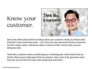 Know your
customer.
Steve	
  Jobs	
  oXen	
  said	
  to	
  think	
  not	
  about	
  what	
  your	
  customer	
  needs,	
  but	
  about	
  what	
  
they	
  don’t	
  even	
  know	
  they	
  need	
  —	
  yet.	
  If	
  you	
  are	
  one	
  step	
  ahead	
  of	
  your	
  customers	
  
on	
  their	
  needs,	
  wants,	
  and	
  desires	
  when	
  it	
  comes	
  to	
  their	
  clients,	
  then,	
  you	
  are	
  
doing	
  your	
  job.	
  	
  
	
  
Think	
  like	
  a	
  customer	
  when	
  considering	
  your	
  marke0ng	
  plan.	
  Send	
  emails	
  that	
  are	
  
0mely.	
  Share	
  social	
  media	
  posts	
  that	
  are	
  relevant.	
  And,	
  most	
  of	
  all,	
  give	
  them	
  tools	
  
they	
  can	
  use	
  to	
  make	
  their	
  jobs	
  more	
  produc0ve	
  and	
  easier.	
  	
  
©	
  2013	
  Penheel	
  Marke0ng	
  

 