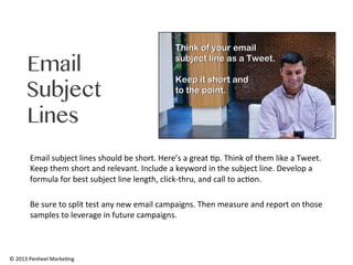 Email
Subject
Lines
Email	
  subject	
  lines	
  should	
  be	
  short.	
  Here’s	
  a	
  great	
  0p.	
  Think	
  of	
  them	
  like	
  a	
  Tweet.	
  
Keep	
  them	
  short	
  and	
  relevant.	
  Include	
  a	
  keyword	
  in	
  the	
  subject	
  line.	
  Develop	
  a	
  
formula	
  for	
  best	
  subject	
  line	
  length,	
  click-­‐thru,	
  and	
  call	
  to	
  ac0on.	
  	
  
	
  
Be	
  sure	
  to	
  split	
  test	
  any	
  new	
  email	
  campaigns.	
  Then	
  measure	
  and	
  report	
  on	
  those	
  
samples	
  to	
  leverage	
  in	
  future	
  campaigns.	
  	
  

©	
  2013	
  Penheel	
  Marke0ng	
  

 
