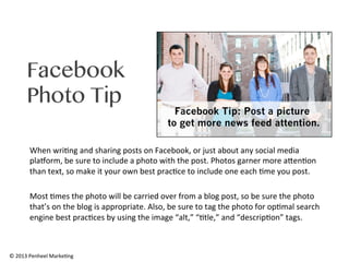 Facebook
Photo Tip
When	
  wri0ng	
  and	
  sharing	
  posts	
  on	
  Facebook,	
  or	
  just	
  about	
  any	
  social	
  media	
  
plaAorm,	
  be	
  sure	
  to	
  include	
  a	
  photo	
  with	
  the	
  post.	
  Photos	
  garner	
  more	
  aRen0on	
  
than	
  text,	
  so	
  make	
  it	
  your	
  own	
  best	
  prac0ce	
  to	
  include	
  one	
  each	
  0me	
  you	
  post.	
  
	
  
Most	
  0mes	
  the	
  photo	
  will	
  be	
  carried	
  over	
  from	
  a	
  blog	
  post,	
  so	
  be	
  sure	
  the	
  photo	
  
that’s	
  on	
  the	
  blog	
  is	
  appropriate.	
  Also,	
  be	
  sure	
  to	
  tag	
  the	
  photo	
  for	
  op0mal	
  search	
  
engine	
  best	
  prac0ces	
  by	
  using	
  the	
  image	
  “alt,”	
  “0tle,”	
  and	
  “descrip0on”	
  tags.	
  	
  

©	
  2013	
  Penheel	
  Marke0ng	
  

 