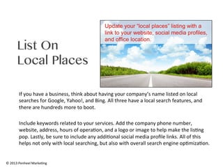 List On
Local Places
If	
  you	
  have	
  a	
  business,	
  think	
  about	
  having	
  your	
  company’s	
  name	
  listed	
  on	
  local	
  
searches	
  for	
  Google,	
  Yahoo!,	
  and	
  Bing.	
  All	
  three	
  have	
  a	
  local	
  search	
  features,	
  and	
  
there	
  are	
  hundreds	
  more	
  to	
  boot.	
  	
  
	
  
Include	
  keywords	
  related	
  to	
  your	
  services.	
  Add	
  the	
  company	
  phone	
  number,	
  
website,	
  address,	
  hours	
  of	
  opera0on,	
  and	
  a	
  logo	
  or	
  image	
  to	
  help	
  make	
  the	
  lis0ng	
  
pop.	
  Lastly,	
  be	
  sure	
  to	
  include	
  any	
  addi0onal	
  social	
  media	
  proﬁle	
  links.	
  All	
  of	
  this	
  
helps	
  not	
  only	
  with	
  local	
  searching,	
  but	
  also	
  with	
  overall	
  search	
  engine	
  op0miza0on.	
  

©	
  2013	
  Penheel	
  Marke0ng	
  

 