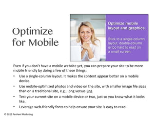 Optimize
for Mobile
Even	
  if	
  you	
  don’t	
  have	
  a	
  mobile	
  website	
  yet,	
  you	
  can	
  prepare	
  your	
  site	
  to	
  be	
  more	
  
mobile	
  friendly	
  by	
  doing	
  a	
  few	
  of	
  these	
  things:	
  
•  Use	
  a	
  single-­‐column	
  layout.	
  It	
  makes	
  the	
  content	
  appear	
  beRer	
  on	
  a	
  mobile	
  
device.	
  	
  
•  Use	
  mobile-­‐op0mized	
  photos	
  and	
  video	
  on	
  the	
  site,	
  with	
  smaller	
  image	
  ﬁle	
  sizes	
  
than	
  on	
  a	
  tradi0onal	
  site,	
  e.g.,	
  .png	
  versus	
  .jpg.	
  
•  Test	
  your	
  current	
  site	
  on	
  a	
  mobile	
  device	
  or	
  two,	
  just	
  so	
  you	
  know	
  what	
  it	
  looks	
  
like.	
  	
  
•  Leverage	
  web-­‐friendly	
  fonts	
  to	
  help	
  ensure	
  your	
  site	
  is	
  easy	
  to	
  read.	
  
©	
  2013	
  Penheel	
  Marke0ng	
  

 